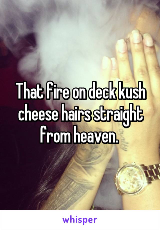 That fire on deck kush cheese hairs straight from heaven. 