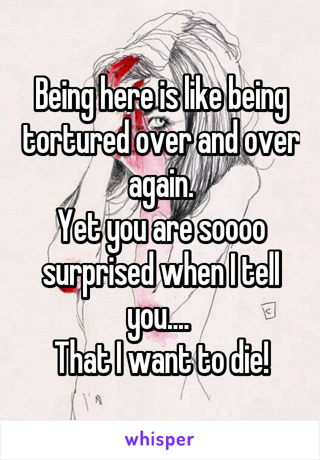 Being here is like being tortured over and over again.
Yet you are soooo surprised when I tell you.... 
That I want to die!