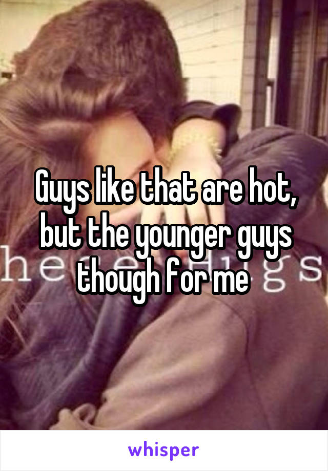 Guys like that are hot, but the younger guys though for me 