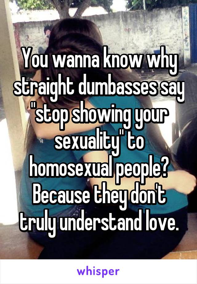 You wanna know why straight dumbasses say "stop showing your sexuality" to homosexual people? Because they don't truly understand love.