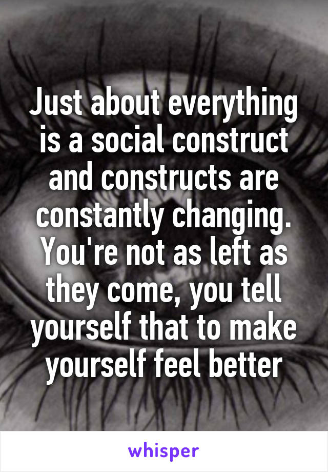 Just about everything is a social construct and constructs are constantly changing. You're not as left as they come, you tell yourself that to make yourself feel better