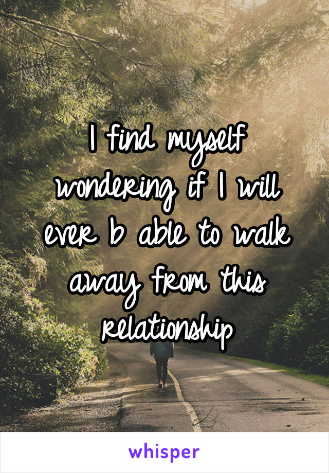 I find myself wondering if I will ever b able to walk away from this relationship