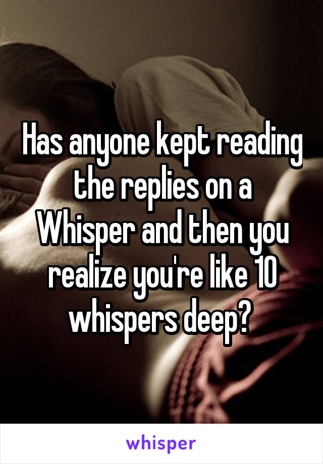 Has anyone kept reading the replies on a Whisper and then you realize you're like 10 whispers deep? 