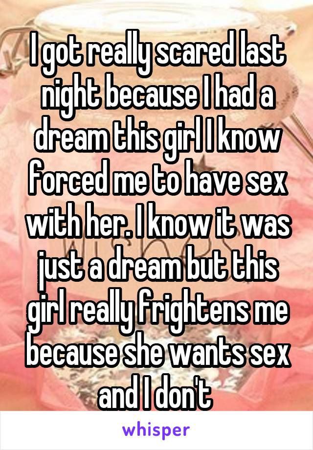 I got really scared last night because I had a dream this girl I know forced me to have sex with her. I know it was just a dream but this girl really frightens me because she wants sex and I don't 