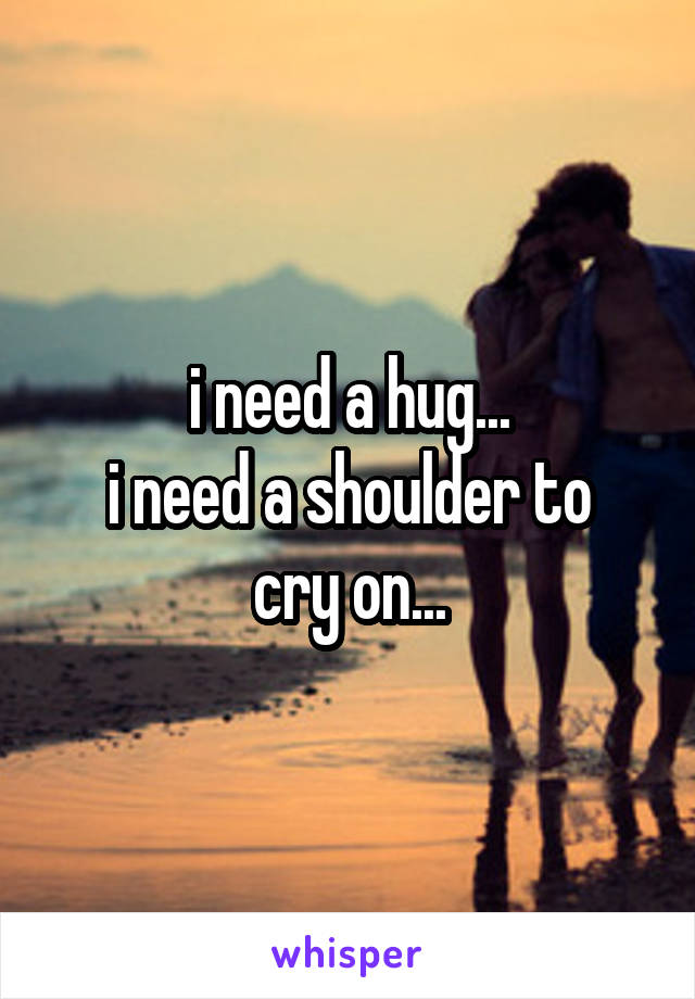 i need a hug...
i need a shoulder to cry on...