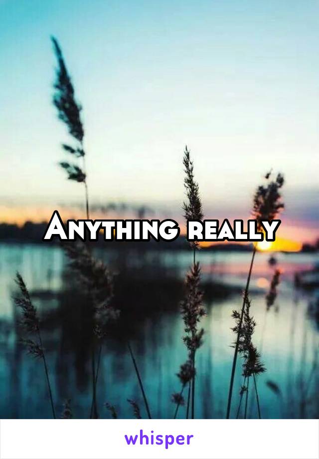 Anything really