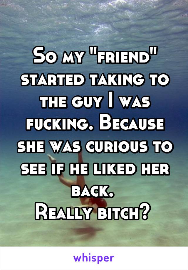 So my "friend" started taking to the guy I was fucking. Because she was curious to see if he liked her back. 
Really bitch? 