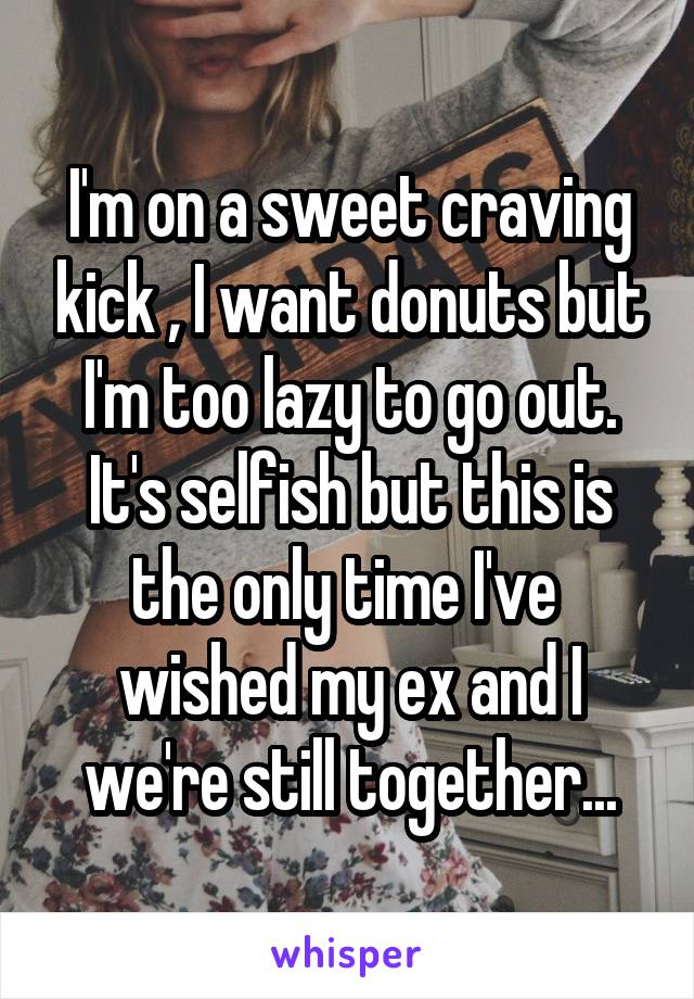 I'm on a sweet craving kick , I want donuts but I'm too lazy to go out. It's selfish but this is the only time I've  wished my ex and I we're still together...