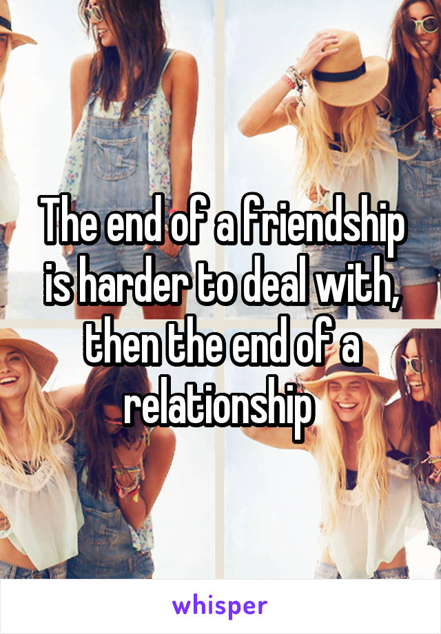 The end of a friendship is harder to deal with, then the end of a relationship 