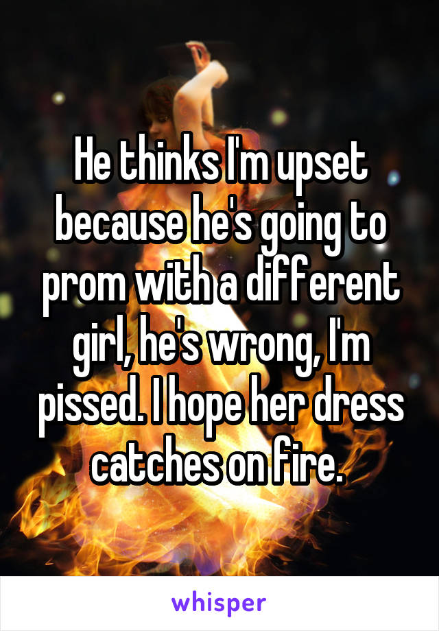 He thinks I'm upset because he's going to prom with a different girl, he's wrong, I'm pissed. I hope her dress catches on fire. 