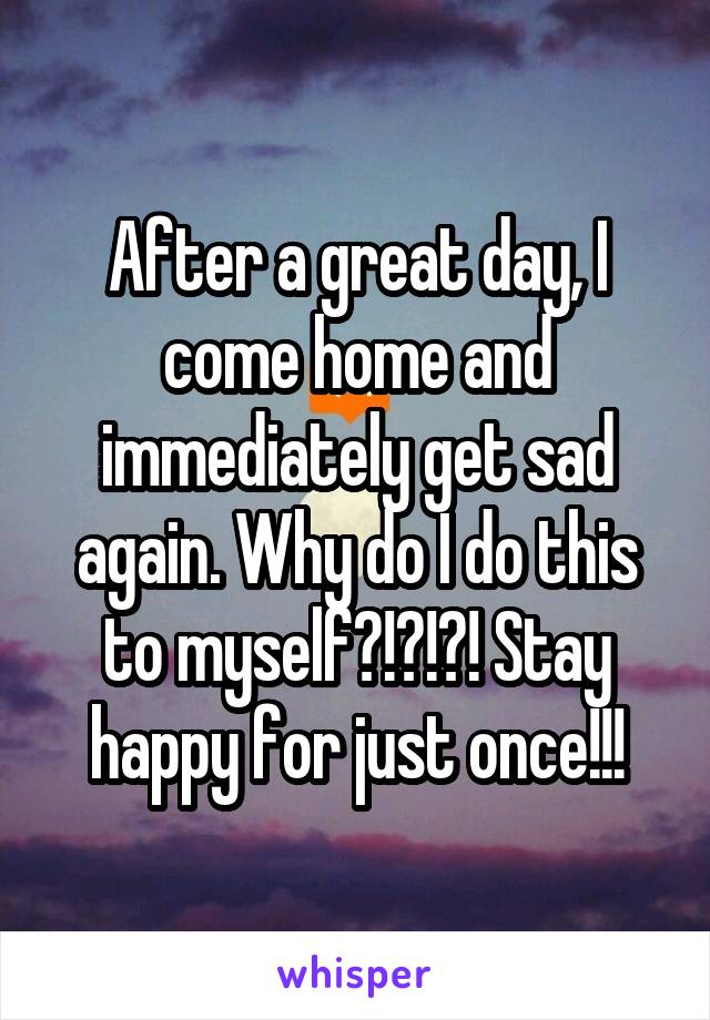 After a great day, I come home and immediately get sad again. Why do I do this to myself?!?!?! Stay happy for just once!!!