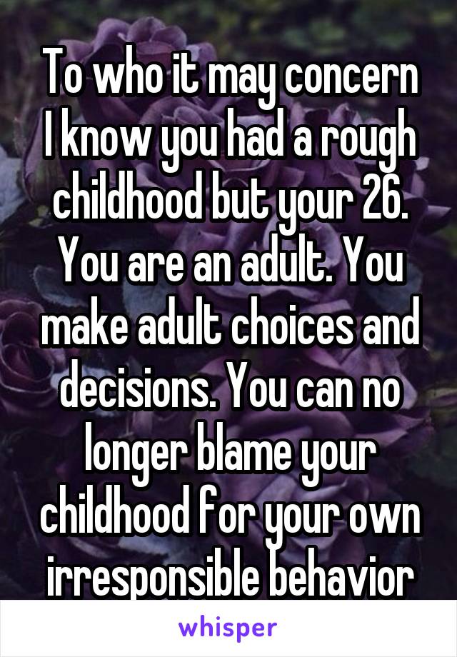 To who it may concern
I know you had a rough childhood but your 26. You are an adult. You make adult choices and decisions. You can no longer blame your childhood for your own irresponsible behavior