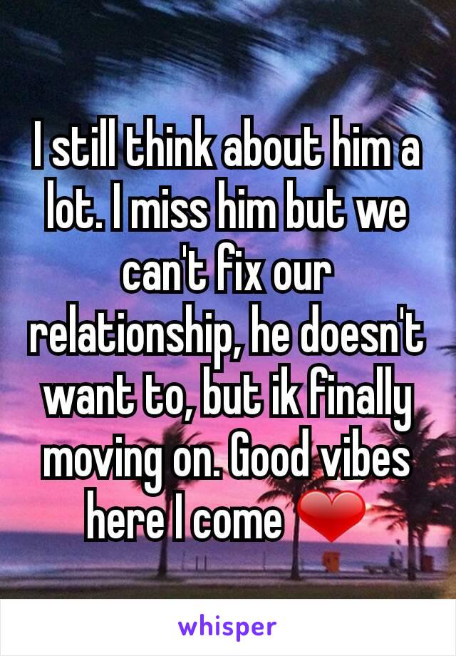 I still think about him a lot. I miss him but we can't fix our relationship, he doesn't want to, but ik finally moving on. Good vibes here I come ❤