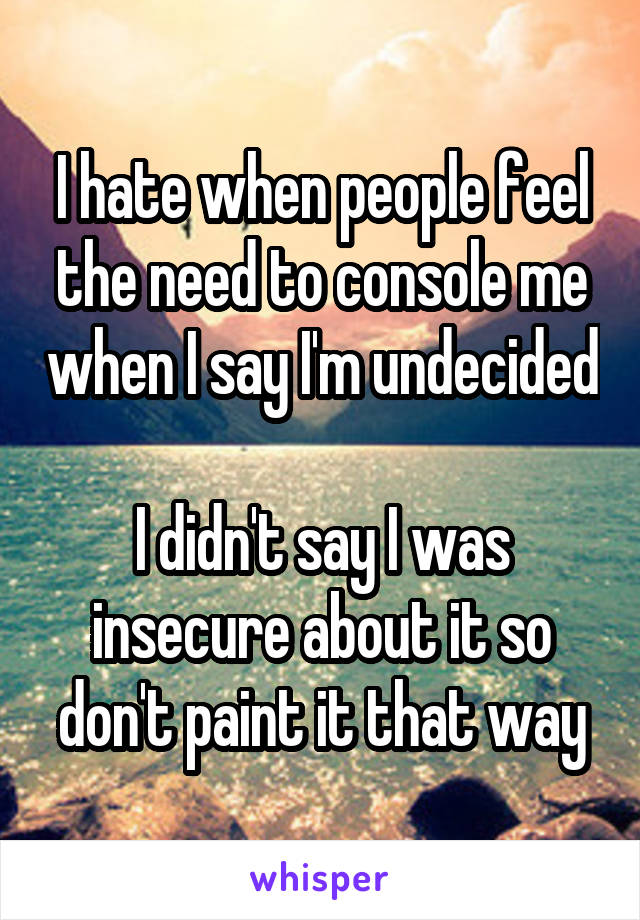 I hate when people feel the need to console me when I say I'm undecided

I didn't say I was insecure about it so don't paint it that way