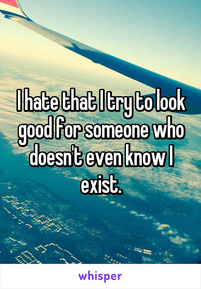 I hate that I try to look good for someone who doesn't even know I exist.