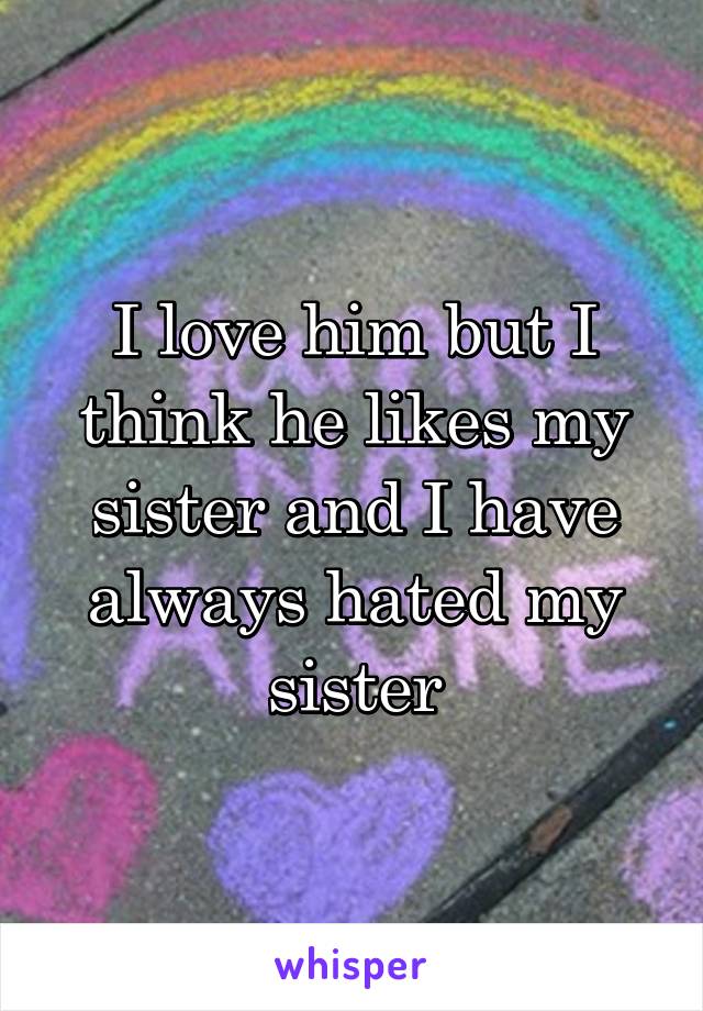 I love him but I think he likes my sister and I have always hated my sister