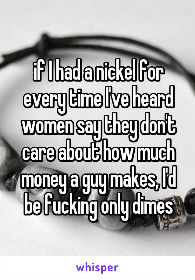 if I had a nickel for every time I've heard women say they don't care about how much money a guy makes, I'd be fucking only dimes