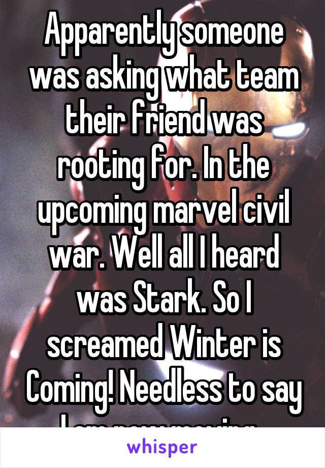 Apparently someone was asking what team their friend was rooting for. In the upcoming marvel civil war. Well all I heard was Stark. So I screamed Winter is Coming! Needless to say I am now moving. 