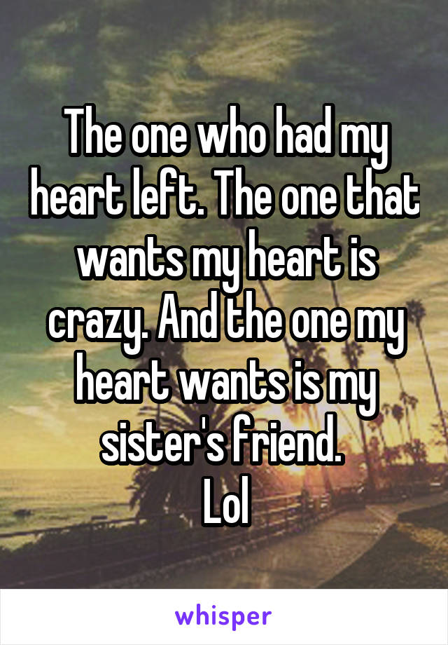 The one who had my heart left. The one that wants my heart is crazy. And the one my heart wants is my sister's friend. 
Lol