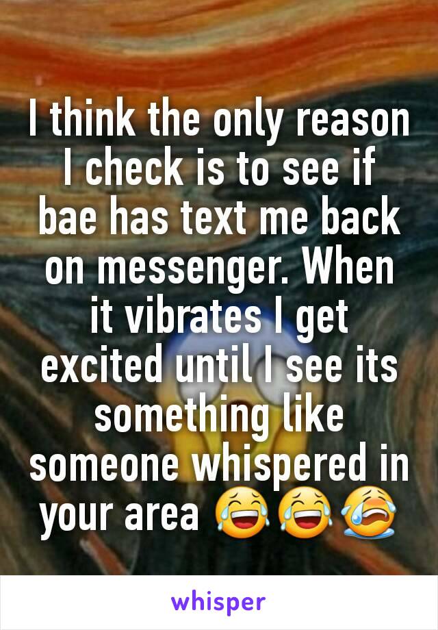 I think the only reason I check is to see if bae has text me back on messenger. When it vibrates I get excited until I see its something like someone whispered in your area 😂😂😭