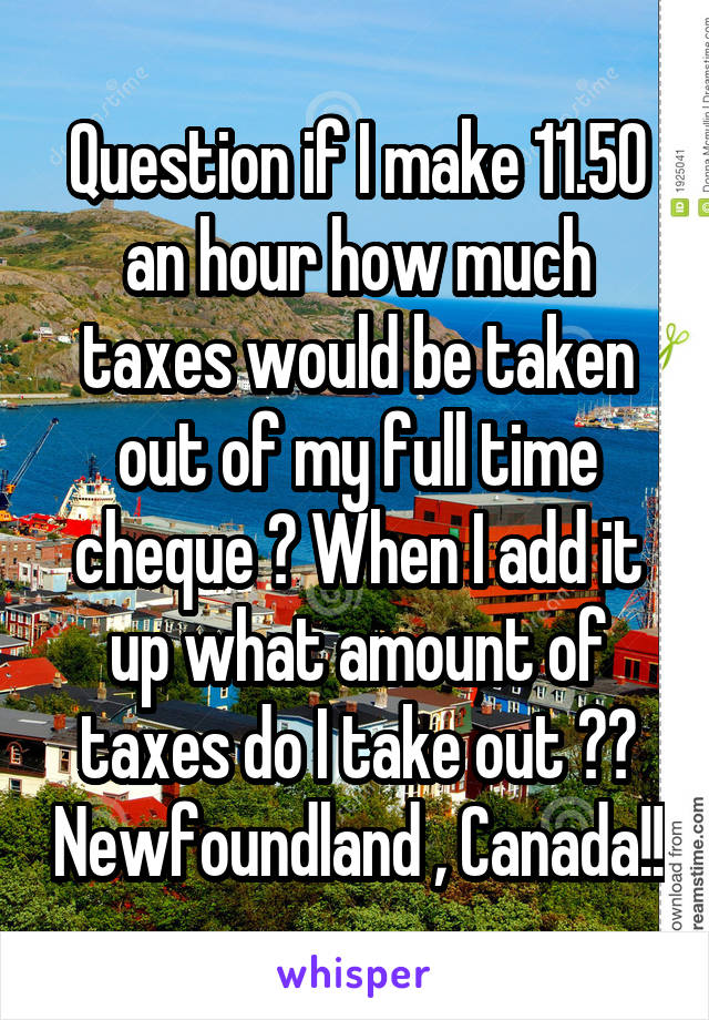 Question if I make 11.50 an hour how much taxes would be taken out of my full time cheque ? When I add it up what amount of taxes do I take out ?? Newfoundland , Canada!!