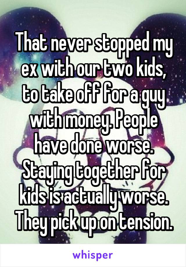 That never stopped my ex with our two kids, to take off for a guy with money. People have done worse. Staying together for kids is actually worse. They pick up on tension.