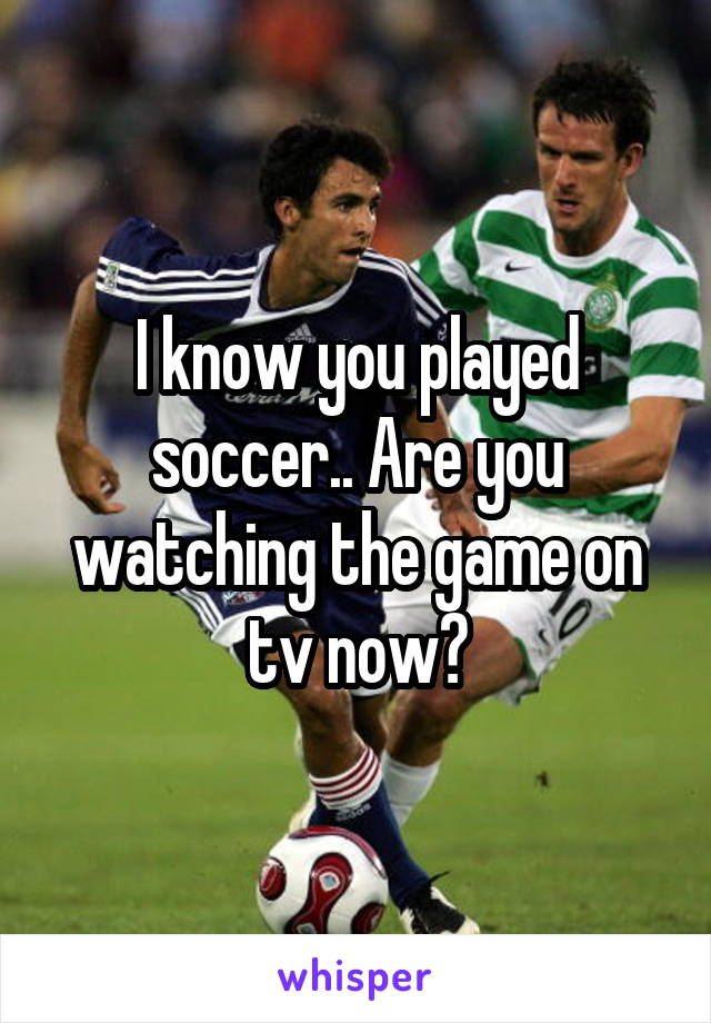 I know you played soccer.. Are you watching the game on tv now?