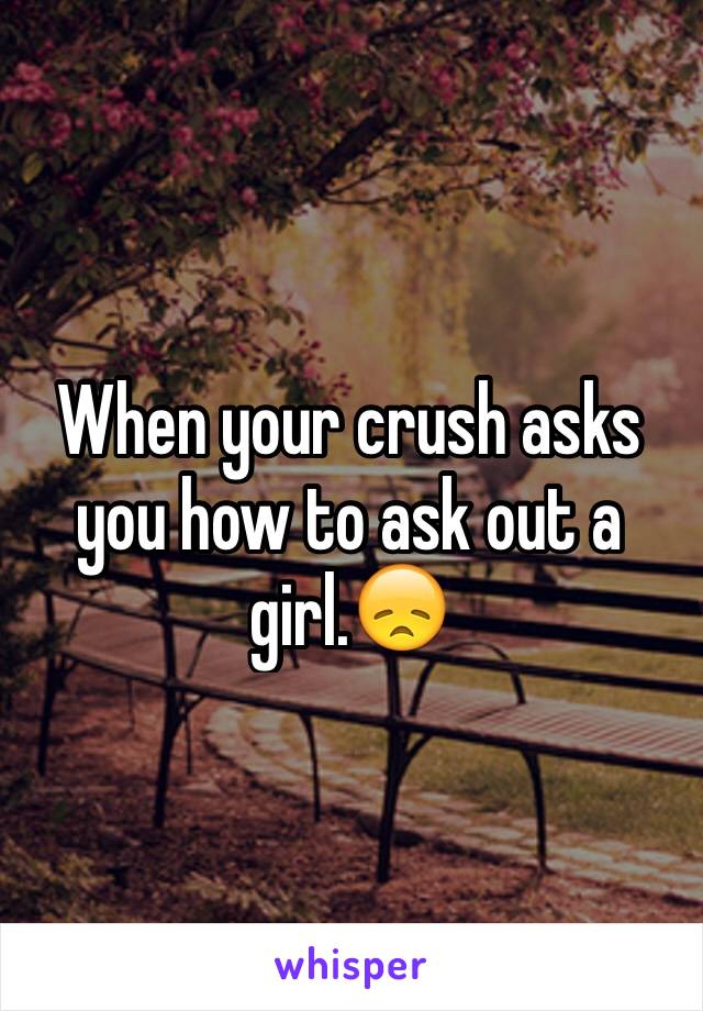 When your crush asks you how to ask out a girl.😞