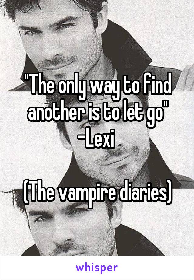 "The only way to find another is to let go"
-Lexi 

(The vampire diaries)