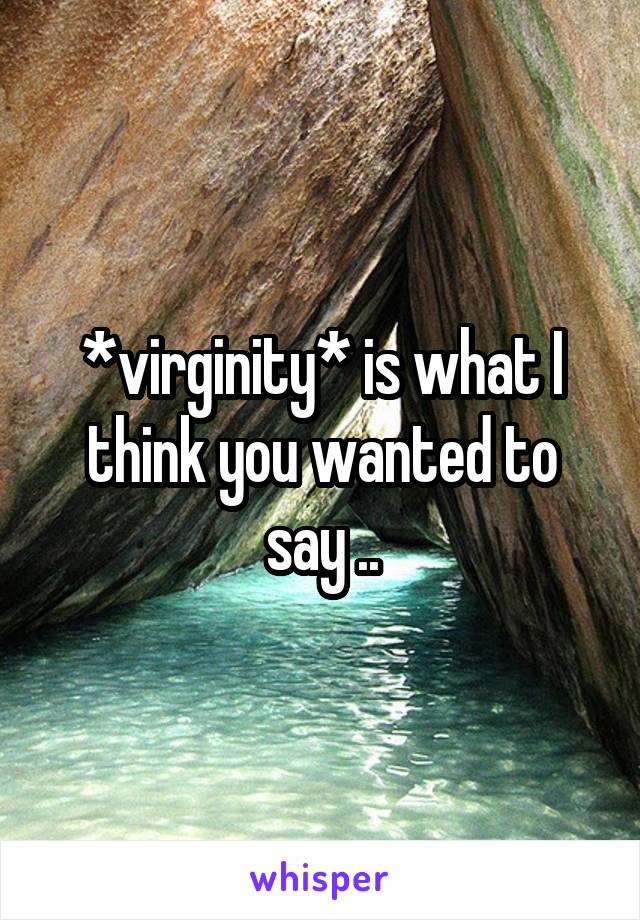 *virginity* is what I think you wanted to say ..