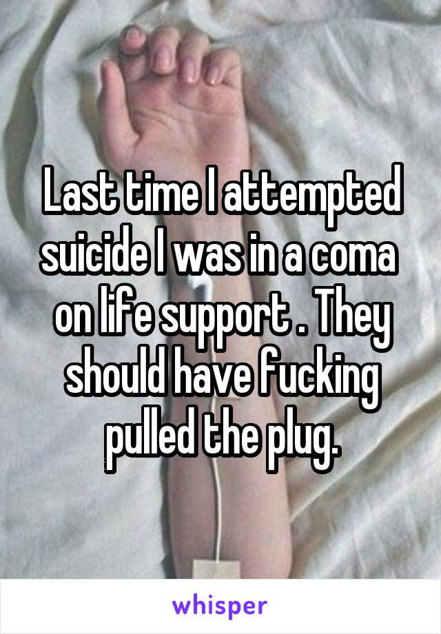 Last time I attempted suicide I was in a coma  on life support . They should have fucking pulled the plug.