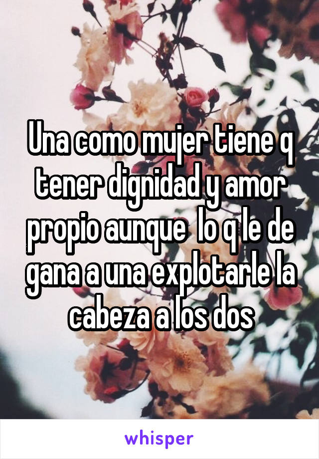 Una como mujer tiene q tener dignidad y amor propio aunque  lo q le de gana a una explotarle la cabeza a los dos