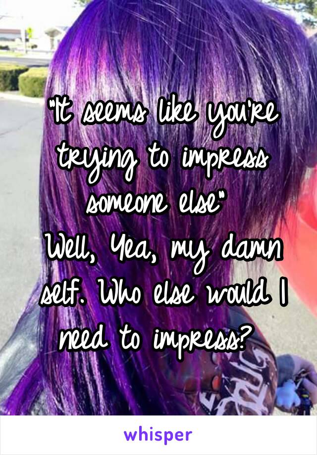 "It seems like you're trying to impress someone else" 
Well, Yea, my damn self. Who else would I need to impress? 