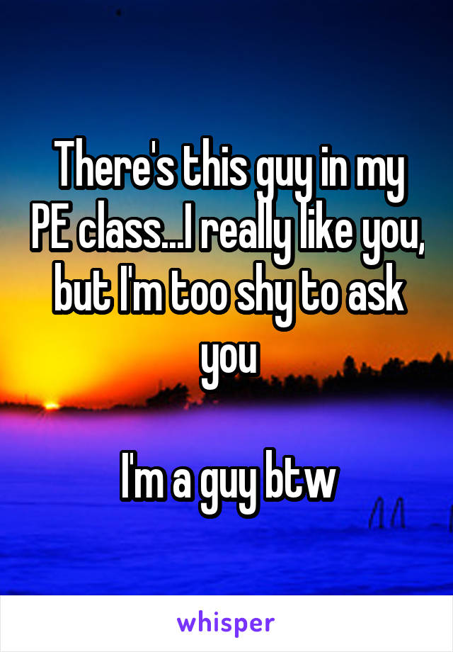 There's this guy in my PE class...I really like you, but I'm too shy to ask you

I'm a guy btw