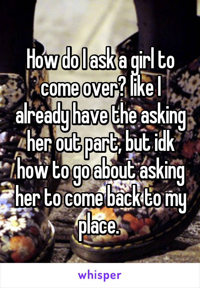 How do I ask a girl to come over? like I already have the asking her out part, but idk how to go about asking her to come back to my place. 