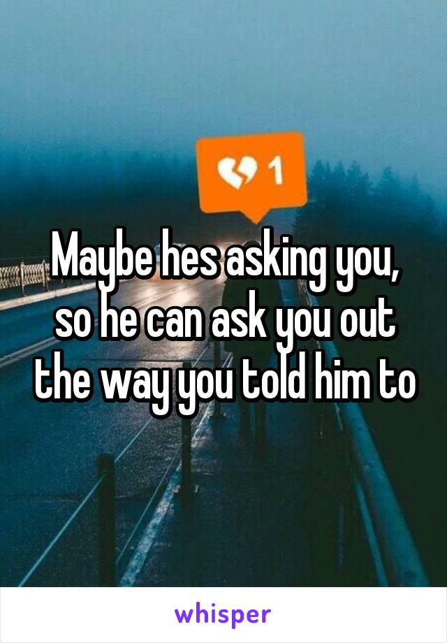 Maybe hes asking you, so he can ask you out the way you told him to