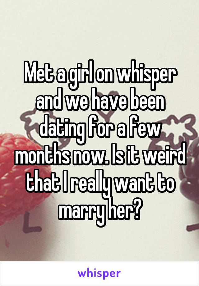 Met a girl on whisper and we have been dating for a few months now. Is it weird that I really want to marry her?