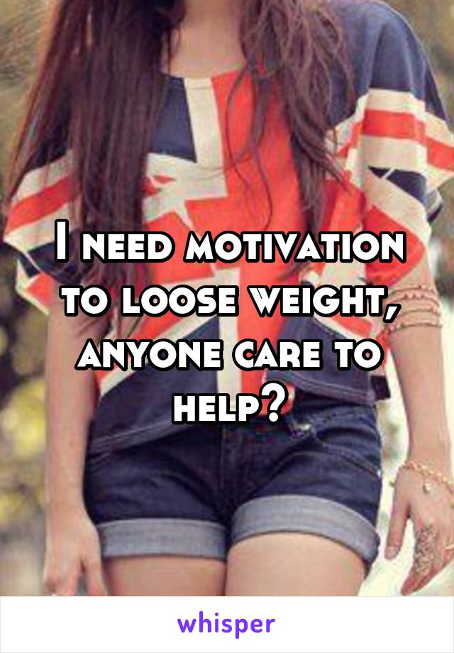 I need motivation to loose weight, anyone care to help?