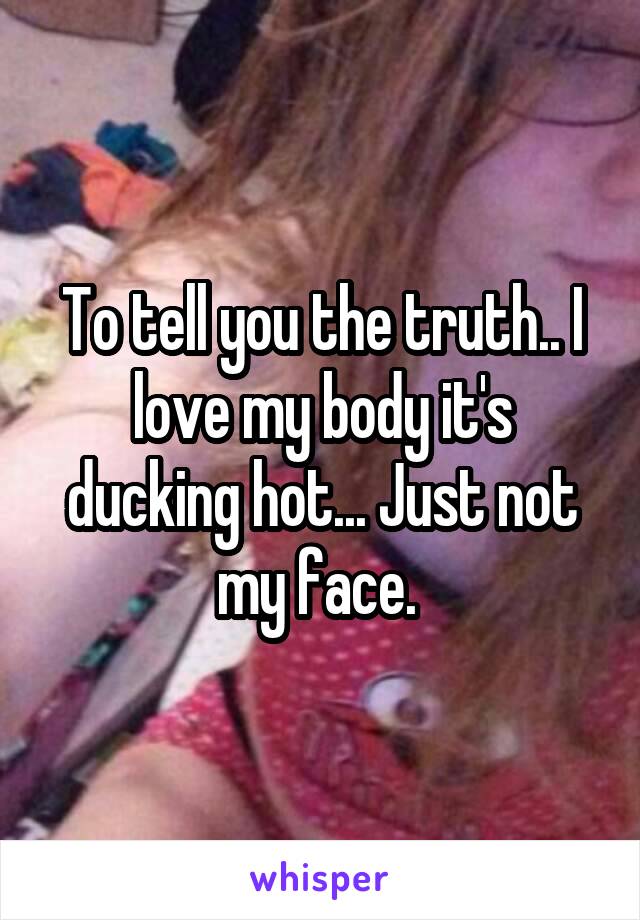 To tell you the truth.. I love my body it's ducking hot... Just not my face. 