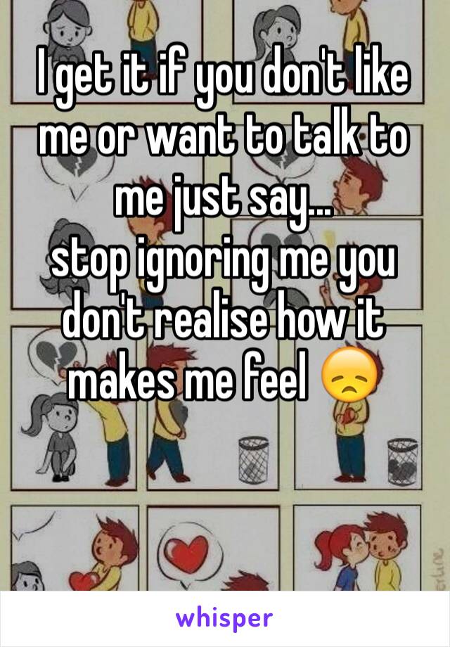 I get it if you don't like me or want to talk to me just say...
stop ignoring me you don't realise how it makes me feel 😞