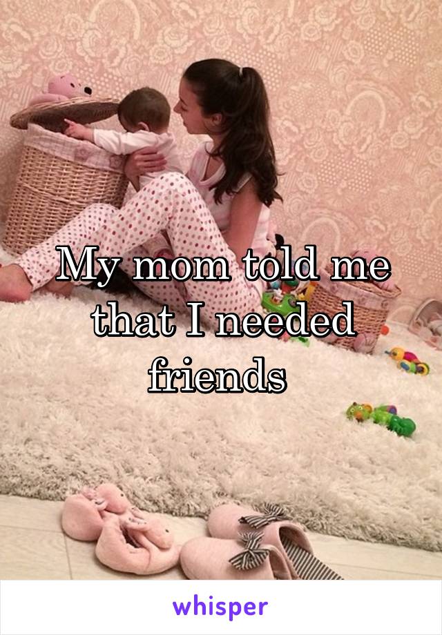 My mom told me that I needed friends 