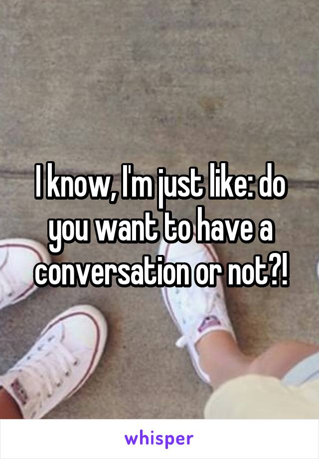 I know, I'm just like: do you want to have a conversation or not?!