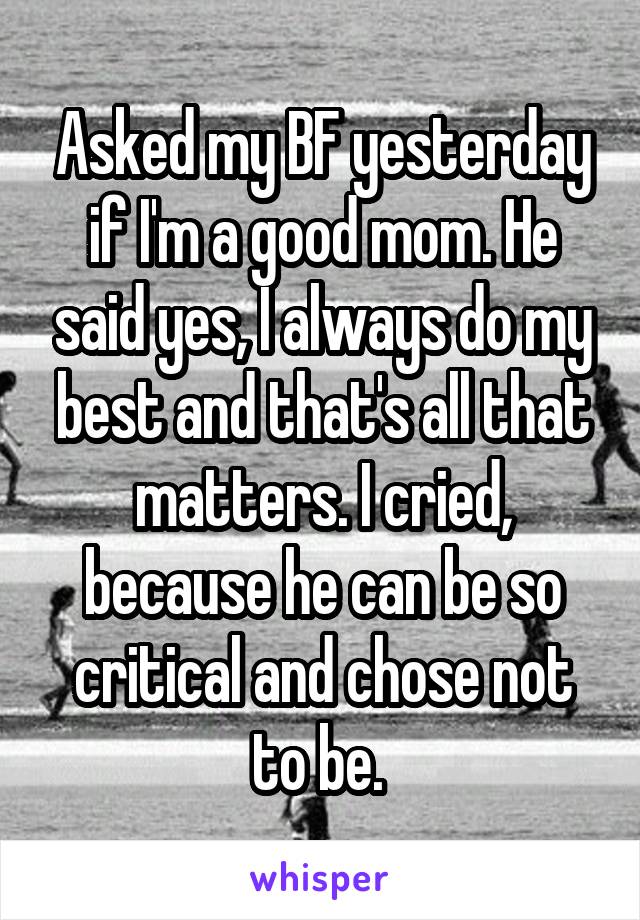 Asked my BF yesterday if I'm a good mom. He said yes, I always do my best and that's all that matters. I cried, because he can be so critical and chose not to be. 