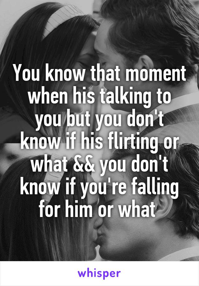 You know that moment when his talking to you but you don't know if his flirting or what && you don't know if you're falling for him or what 