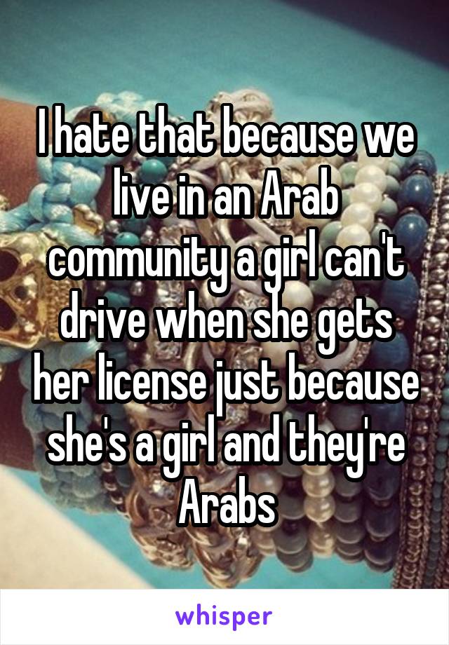 I hate that because we live in an Arab community a girl can't drive when she gets her license just because she's a girl and they're Arabs