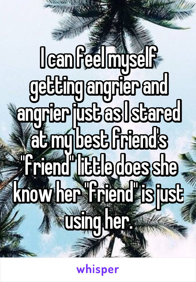 I can feel myself getting angrier and angrier just as I stared at my best friend's "friend" little does she know her "friend" is just using her.