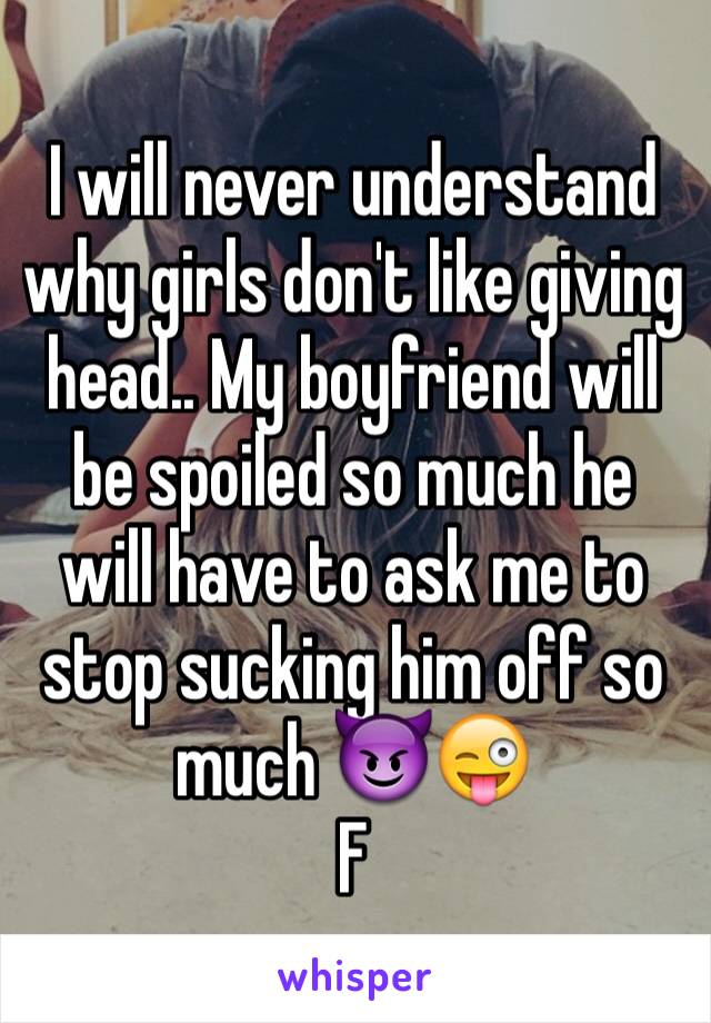 I will never understand why girls don't like giving head.. My boyfriend will be spoiled so much he will have to ask me to stop sucking him off so much 😈😜
F