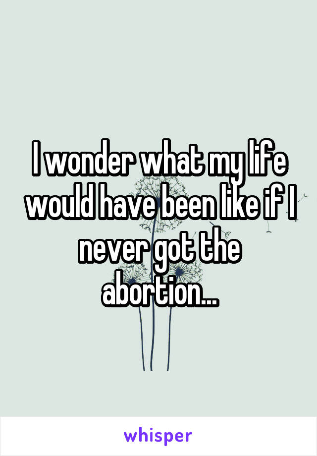 I wonder what my life would have been like if I never got the abortion...