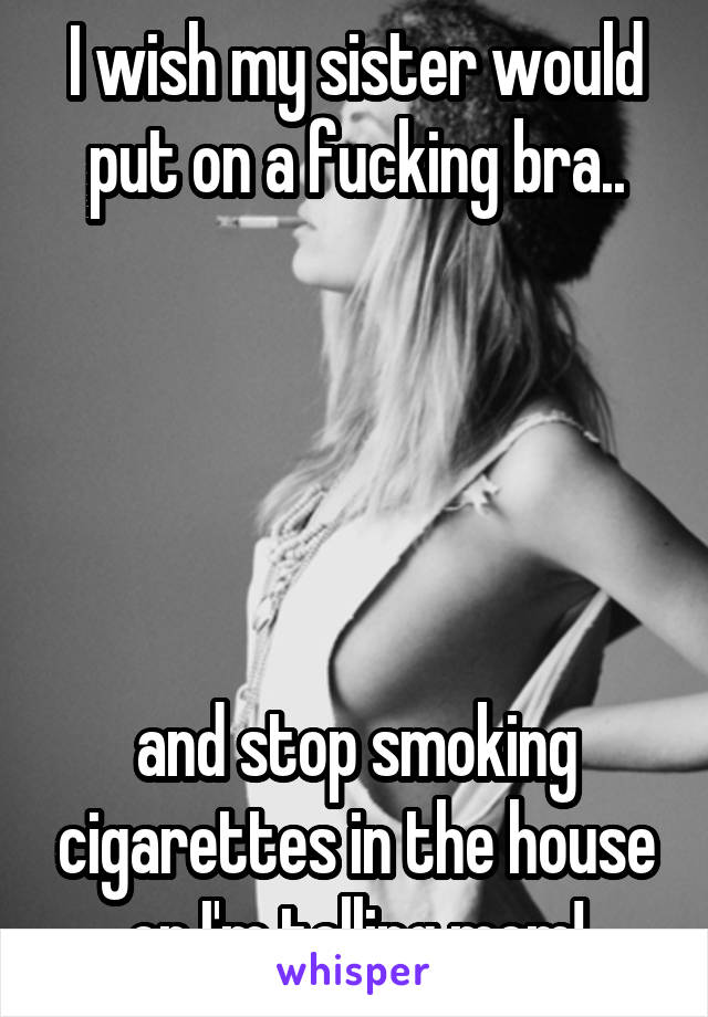 I wish my sister would put on a fucking bra..





and stop smoking cigarettes in the house or I'm telling mom!