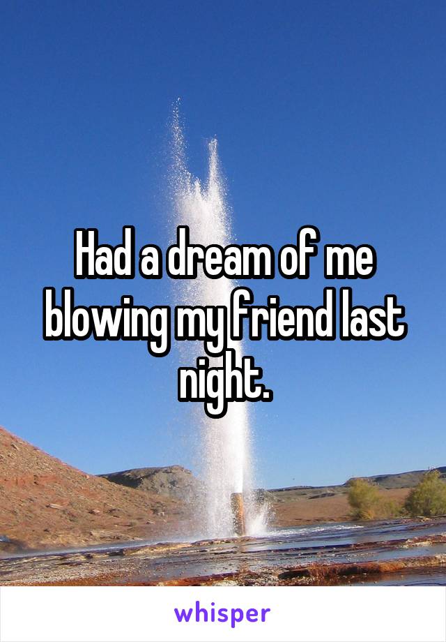 Had a dream of me blowing my friend last night.